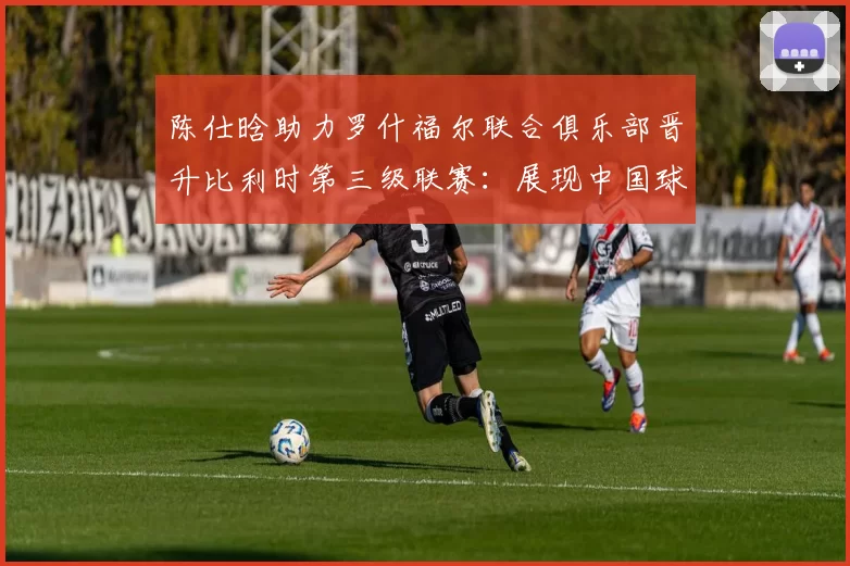 陈仕晗助力罗什福尔联合俱乐部晋升比利时第三级联赛：展现中国球员新风采