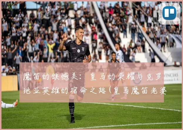魔笛的缺憾美：皇马的荣耀与克罗地亚英雄的宿命之路(皇马魔笛老婆)