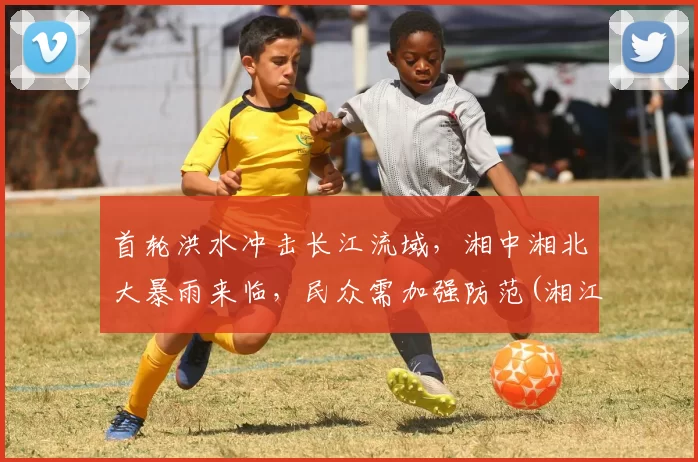首轮洪水冲击长江流域，湘中湘北大暴雨来临，民众需加强防范(湘江洪水位)