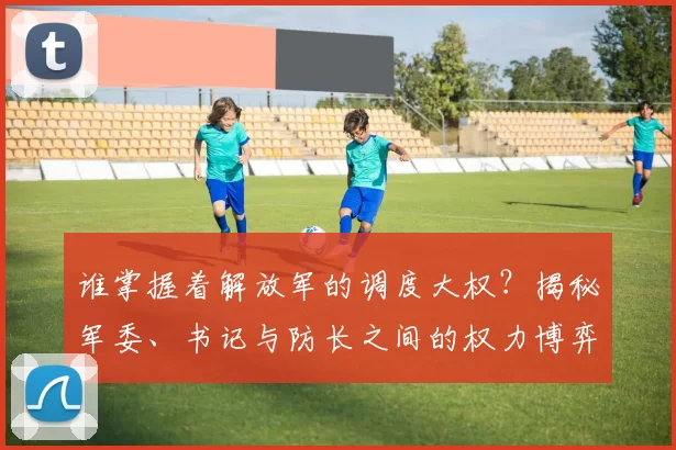 谁掌握着解放军的调度大权？揭秘军委、书记与防长之间的权力博弈